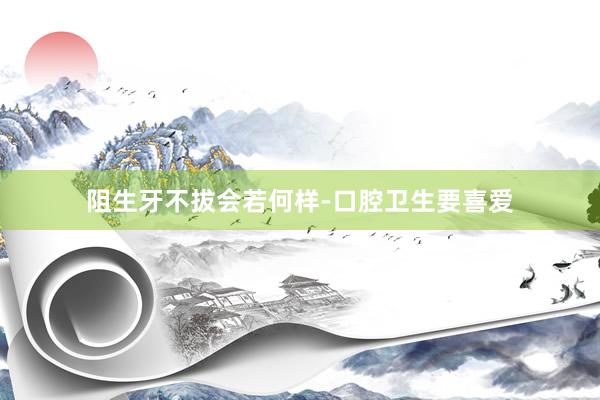 阻生牙不拔会若何样-口腔卫生要喜爱